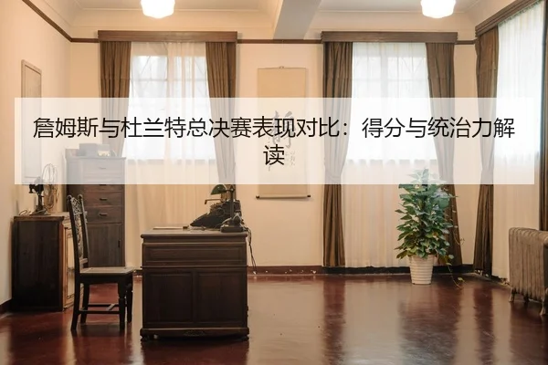 詹姆斯与杜兰特总决赛表现对比：得分与统治力解读