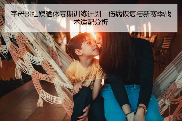 字母哥社媒晒休赛期训练计划：伤病恢复与新赛季战术适配分析
